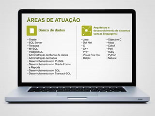 ÁREAS DE ATUAÇÃO
Banco de dados
Arquitetura e
desenvolvimento de sistemas
com as linguagens:
• Oracle
• SQL Server
• Teradata
• MYSQL
• PostgreSQL
• Administração de Banco de dados
• Administração de Dados
• Desenvolvimento com PL/SQL
• Desenvolvimento com Oracle Forms
e Reports
• Desenvolvimento com SQL
• Desenvolvimento com Transact-SQL
• Objective C
• Abap
• Cobol
• Perl
• Ruby
• Python
• Natural
• Java
• Dot Net
• C
• C++
• PHP
• Visual Fox Pro
• Delphi
 