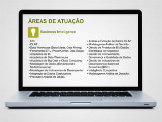 ÁREAS DE ATUAÇÃO
Business Inteligence
• ETL
• OLAP
• Data Warehouse (Data Marts, Data Mining)
• Ferramentas ETL (PowerCenter, Data Stage)
• Arquitetura de BI
• Arquitetura de Data Warehouse
• Arquitetura de Big Data e Cloud Computing
• Modelagem de Dados (Dimensional e
Multidimensional)
• Modelagem de Indicadores de Desempenho
• Integração de Dados Corporativos
• Previsão e Análise de Dados
• Análise e Extração de Dados OLAP
• Modelagem e Análise de Decisão
• Gestão de Projetos de BI (Gestão
Estratégica de Negócios)
• Gestão do Conhecimento,
Governança e Qualidade de Dados
• Gestão de Indicadores de
Desempenho e Balanced
ScoreCard (BSC)
• Inteligência Competitiva
• Modelagem e Análise de Decisão
 