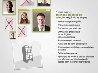 É realizado um
criterioso processo de
seleção, seguindo as etapas:
• Perfil da vaga divulgado
• Triagem dos currículos
• Entrevistas por telefone
• Entrevistas presenciais
semi-dirigidas
por competências
• Análise comportamental
• Avaliação de perfil psicológico
• Análise de expectativas do candidato
e cliente
• Cultura da empresa
• Aplicação de testes e provas técnicas
que são sempre atualizadas de
acordo com o avanço tecnológico
 
