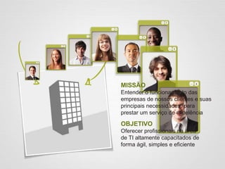 MISSÃO
Entender o funcionamento das
empresas de nossos clientes e suas
principais necessidades, para
prestar um serviço de excelência
OBJETIVO
Oferecer profissionais na área
de TI altamente capacitados de
forma ágil, simples e eficiente
 