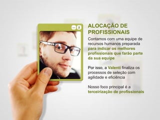 ALOCAÇÃO DE
PROFISSIONAIS
Contamos com uma equipe de
recursos humanos preparada
para indicar os melhores
profissionais que farão parte
da sua equipe
Por isso, a Valenti finaliza os
processos de seleção com
agilidade e eficiência
Nosso foco principal é a
terceirização de profissionais
 