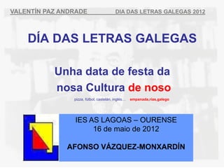 VALENTÍN PAZ ANDRADE                     DIA DAS LETRAS GALEGAS 2012




    DÍA DAS LETRAS GALEGAS

           Unha data de festa da
           nosa Cultura de noso
                pizza, fútbol, castelán, inglés…   empanada,rías,galego




                IES AS LAGOAS – OURENSE
                     16 de maio de 2012

              AFONSO VÁZQUEZ-MONXARDÍN
 