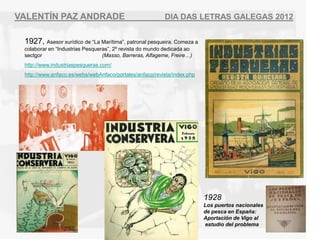 VALENT?N PAZ ANDRADE                                     DIA DAS LETRAS GALEGAS 2012


 1927, Asesor xurdico de La Martima, patronal pesqueira. Comeza a
 colaborar en Industrias Pesqueras, 2? revista do mundo dedicada ao
 sectgor                         (Masso, Barreras, Alfageme, Freire)
 http://www.industriaspesqueras.com/
 http://www.anfaco.es/webs/webAnfaco/portales/anfaco/revista/index.php




                                                                         1928
                                                                         Los puertos nacionales
                                                                         de pesca en Espa?a:
                                                                         Aportacin de Vigo al
                                                                         estudio del problema
 