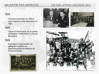 VALENT?N PAZ ANDRADE                      DIA DAS LETRAS GALEGAS 2012


1928.
   Comeza a amizade con EBA a
   quen organiza unha despedida en
   Vigo.

1929
   Viaxa a Francia para ver os portos
   de Breta?a. Visita Pars e volta por
   Barcelona.

1929
   Participa na organizacin do
   galeguismo politico na
   descomposicin da ditadura de
   Primo de Rivera.
 