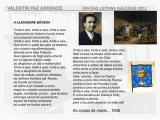 VALENT?N PAZ ANDRADE                                       DIA DAS LETRAS GALEGAS 2012


  A ALEXANDRE B?VEDA

  Trinta e seis, trinta e seis, trinta e seis...
  Taquicardia da historia d-unha imaxe
  con pulsacin esmorecida.
  Trinta e seis, trinta e seis, trinta e seis...
  Que ancho o peito teu para os balazos,
  con curazn equidimensioado,
                                                   Trinta e seis, trinta e seis, trinta e seis...
  alcoube pol-a idea frolecido.
                                                   Sete cruces na tampa como escudo,
  Qu regueiro de folgo para unha f
                                                   sete cruces e calix do Grial,
  por un agosto trxico xiado,
                                                   tatuaxe azul dos smbolos amados,
  ao despontar un da a ma?anci?a!                 unha terra a ceibar de alleas poutas,
  Trinta e seis, trinta e seis, trinta e seis...
                                                   unha xente a curar da praga extica,
  Toda a xeografa da Galiza,
                                                   unha patria a facer.
  eiqu as aldeas, acol as cibdades,
                                                   Sete, catorce... tiros na Caeira,
  da minhota fronteira at Teixido,
                                                   contra un pino dos hinos de Pondal,
  da Curota ao Caurel,
                                                   contra un pino de froumas a cair,
  al caba d-un costado a outro,                  contra un pino de ponlas a chorar!
  mapa do corazn compromentido,
                                                   Trinta e seis, trinta e seis, trinta e seis...
  augas, montanas, povos... que lavabas
                                                   E unha bandeira da Galiza a furto,
  cal loriga carnal do pensamento,
                                                   cadaleito a pechar,
  aquele da Galiza acriboada
                                                   para o teu peito aquecer no mis al!
  ao cuspir os fusiles sobre ti.
                                                   As cinzas de marte... 1936
 