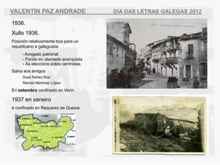 VALENT?N PAZ ANDRADE                    DIA DAS LETRAS GALEGAS 2012

1936.
Xullo 1936.
Posicin relativamente boa para un
republicano e galeguista.
     - Avogado patronal
     - Ferido en atentado anarquista
     - ?s eleccins polos centristas.
Salva aos amigos
     Xos N?ez Ba
     Ramn Martnez Lpez

En setembro confinado en Vern

1937 en xaneiro
 confinado en Requeixo de Queixa
 