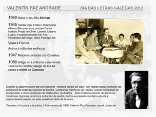 VALENT?N PAZ ANDRADE                                           DIA DAS LETRAS GALEGAS 2012

  1940 Nace o seu fillo Afonso
  1945 Tertulia Vigo Emilio e Xos Mara
  ?lvarez Blzquez e os pintores Carlos
  Maside, Prego de Oliver, Laxeiro, Urbano
  Lugrs, e ocasionalmente irn Fco.
  Fernndez del Riego, Otero Pedrayo, etc.

  Viaxa a Francia.
  Anima  volta dos exiliados

  1947 Retoma contacto con Castelao.
  1950 Artigo en La Noche e na revista
  Galicia do Centro Galego de Bs.As.
  sobre a morte de Castelao




Durante la sptima noche del a?o naciente -vrtebra dorsal del siglo- han debido doblar a muerto las
campanas de todas las iglesias de Galicia. Campanas marineras de Rianxo. Graves campanas de
Compostela. Lricas campanas de Bastavales, de Anllns... Slo el llanto unnime de las torres
romnicas, lgrimas de bronce sobre faz de piedra, habra expresado con digno acorde y
proporcionado acento, en esta ocasin el dolor de la tierra...

Castelao, el hombre y el artista, 14 de xaneiro de 1950, Valentn Paz-Andrade, xornal La Noche.
 