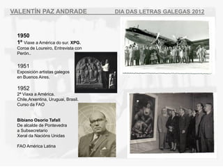 VALENT?N PAZ ANDRADE                 DIA DAS LETRAS GALEGAS 2012



 1950
 1? Viaxe a Amrica do sur. XPG.
 Coroa de Loureiro, Entrevista con
 Pern..


 1951
 Exposicin artistas galegos
 en Buenos Aires.

 1952
 2? Viaxa a Amrica.
 Chile,Arxentina, Uruguai, Brasil.
 Curso da FAO


 Bibiano Osorio Tafall
 De alcalde de Pontevedra
 a Subsecretario
 Xeral da Nacins Unidas

 FAO Amrica Latina
 