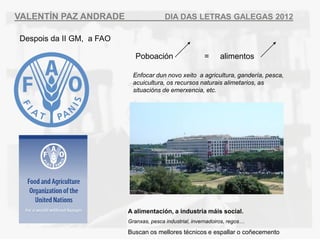 VALENT?N PAZ ANDRADE                     DIA DAS LETRAS GALEGAS 2012

Despois da II GM, a FAO

                             Poboacin                   =     alimentos

                            Enfocar dun novo xeito a agricultura, gandera, pesca,
                            acuicultura, os recursos naturais alimetarios, as
                            situacins de emerxencia, etc.




                          A alimentacin, a industria mis social.
                          Granxas, pesca industrial, invernadoiros, regos

                          Buscan os mellores tcnicos e espallar o co?ecemento
 