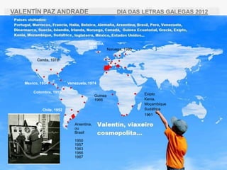 VALENT?N PAZ ANDRADE                               DIA DAS LETRAS GALEGAS 2012




                                     Islandia,
                                     1970      Noruega, 1980

         Canda, 1978




   Mexico, 1954           Venezuela, 1974

       Colombia, 1955
                                          Guinea               Exipto
                                          1966                 Kenia,
                                                               Mo?ambique
            Chile, 1952                                        Sudfrica
                                                               1961

                             Arxentina,
                             ou
                             Brasil

                             1950
                             1957
                             1963
                             1966
                             1967
 
