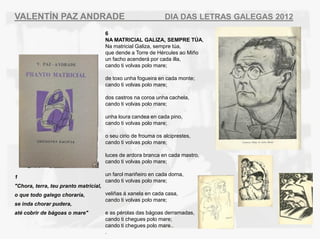 VALENT?N PAZ ANDRADE                                            DIA DAS LETRAS GALEGAS 2012
                                       6
                                       NA MATRICIAL GALIZA, SEMPRE T?A,
                                       Na matricial Galiza, sempre ta,
                                       que dende a Torre de Hrcules ao Mi?o
                                       un facho acender por cada illa,
                                       cando ti volvas polo mare;

                                       de toxo unha fogueira en cada monte;
                                       cando ti volvas polo mare;

                                       dos castros na coroa unha cachela,
                                       cando ti volvas polo mare;

                                       unha loura candea en cada pino,
                                       cando ti volvas polo mare;

                                       o seu cirio de frouma os alciprestes,
                                       cando ti volvas polo mare;

                                       luces de ardora branca en cada mastro,
                                       cando ti volvas polo mare;

                                       un farol mari?eiro en cada dorna,
1
                                       cando ti volvas polo mare;
"Chora, terra, teu pranto matricial,
o que todo galego chorara,            veli?as  xanela en cada casa,
                                       cando ti volvas polo mare;
se inda chorar pudera,
at cobrir de bgoas o mare"           e as prolas das bgoas derramadas,
                                       cando ti chegues polo mare;
                                       cando ti chegues polo mare..
                                       .
 