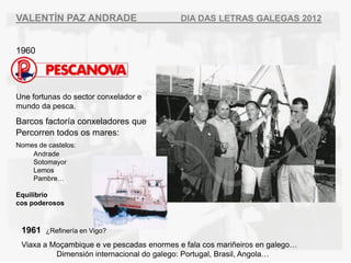 VALENT?N PAZ ANDRADE                       DIA DAS LETRAS GALEGAS 2012


1960




Une fortunas do sector conxelador e
mundo da pesca.
Barcos factora conxeladores que
Percorren todos os mares:
Nomes de castelos:
    Andrade
    Sotomayor
    Lemos
    Pambre

Equilibrio
cos poderosos



 1961   ?Refinera en Vigo?

 Viaxa a Mo?ambique e ve pescadas enormes e fala cos mari?eiros en galego
          Dimensin internacional do galego: Portugal, Brasil, Angola
 