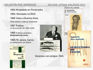 VALENT?N PAZ ANDRADE                          DIA DAS LETRAS GALEGAS 2012

   1962 Atropelado en Pontevedra
   1964, Nomeado na RAG
   1966 Viaxa a Buenos Aires,
   Volve dando a volta ao continente.

   1967 Publica
   La anunciacin de Valle Incln

   1968 Publica o poemario
   Sementeira do vento

   1969,70, pesca, banco,
   La marginacin de Galicia




                                    Xeneroso con amigos: EBA
 