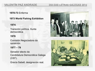 VALENT?N PAZ ANDRADE                  DIA DAS LETRAS GALEGAS 2012


   1970-73 Enferma

   1973 World Fishing Exhibition

   1974.
   Transcin poltica. Xunta
   democrtica
   1976
   Comisin Negociadora da
   oposicin
   1977 C 79
   Senador electo da
   Candidatura Democrtica Galega
   (CEF).
   Graca Sabell, designacin real.
 