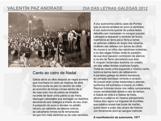 VALENT?N PAZ ANDRADE                             DIA DAS LETRAS GALEGAS 2012


                                                         A voz autonoma cobru azas de Pomba
                                                         que os sonos arrolara do povo a cami?are.
                                                         A voz autonoma quente de pulsos ledos
                                                         debullu sen mensaxen no sangue popular.
                                                         Labregos a esquecer o smbolo da fouce,
                                                         mari?eiros en terra pol-a Terra a remar,
                                                         os se?ores collidos do brazo dos obreiros,
                                                         mulleres das aldeias con donas da cibd.
                                                         As viuvas e os orfos das vendimas noitebras,
                                                         e os das segas lvidas rente do paredn,
                                                         da sua door sacaron contriccin de silencio
                                                         e na ara da Terra cancelaron sua door.
                                                         E ningun reclamaba desforra nin ordalio,
                                                         nin das vellas feridas cicatrices furgu.
                                                         Todal-as voces unha erguendo o mesmo canto,
         Canto ao catro de Nadal                         todol-os berros berro de reliberacin.
                                                         A bandeira galega na destra tremeluce,
         Galiza abra os ollos despois da negra sombra   ao comps reondean smbolo e corazn.
         que murchara no cedo as roseiras de abril.      As prazas eran urnas traslcidas e abertas,
         De novo pu?a os ps no cami?o da volta          qui?entos mil sufraxios e brazos un milln.
         ao encontro de forzas crcias dentro de s.     Repican bronces novos nos vellos campanarios,
         As ras eran ros de peitos xa rimados          voces remanecidas desde a raz do tempo,
         na arela de facer unha patria co as mns,       a Galiza de onte e a Galiza de hoxe,
         desxugar cabezallas que esmagan os desti?os     alicerce e palanca do mesmo pensamento.
         devolvendo aos Galegos a imaxe do seu chan.     Galiza dixo agora na linguaxe de Euclides,
         A pulsacin do povo a devalar no asfalto        sua palabra acesa nas luces de ma?n,
         reinzu as calzadas de latexos votivos,         quere facer a pulso seu anaco de historia
         de calca?ares firmes na f remanecida           con ferramenta dcil ao sangue matricial.
         de que non mis seremos os de cote vencidos.
                                                         ? manifestacin da autonomia, 1977
 