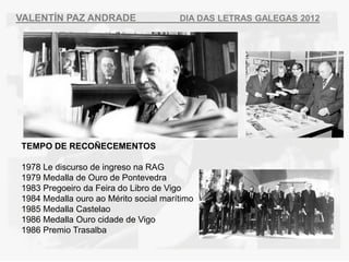VALENT?N PAZ ANDRADE                   DIA DAS LETRAS GALEGAS 2012




TEMPO DE RECO?ECEMENTOS

1978 Le discurso de ingreso na RAG
1979 Medalla de Ouro de Pontevedra
1983 Pregoeiro da Feira do Libro de Vigo
1984 Medalla ouro ao Mrito social martimo
1985 Medalla Castelao
1986 Medalla Ouro cidade de Vigo
1986 Premio Trasalba
 