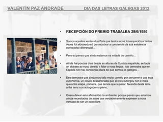 VALENT?N PAZ ANDRADE                 DIA DAS LETRAS GALEGAS 2012




                  ?    RECEPCI?N DO PREMIO TRASALBA 29/6/1986

                  ?    Somos aquelas xentes dun Pas que tantos anos foi esquecido e tantas
                       veces foi aldraxado s por recobrar a conciencia da sa existencia
                       como pobo diferencial

                  ?    Pero eu penso que anda estamos na mitade do cami?o

                  ?    Anda hai poucos das desde as alturas da Xusticia espa?ola, se faca
                       un aldraxe ao noso dereito a falar a nosa lingua. Isto demostra que en
                       Espa?a non hai conciencia clara de que somos os galegos

                  ?    Eso demostra que anda nos falla moito cami?o por percorrer e que esta
                       Autonoma, un pouco descafeinada que se nos outorgou non  mas
                       que unha etapa, primeira, que temos que superar, facendo desta terra,
                       unha terra con autogoberno pleno,

                  ?    Quero deixar esta afirmacin no ambiente, porque penso qeu estamos
                       anda necesitados de actos que verdadeiramente expresen a nosa
                       vontade de ser un pobo libre
 
