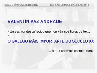 VALENT?N PAZ ANDRADE         DIA DAS LETRAS GALEGAS 2012




 VALENT?N PAZ ANDRADE

 ?Un escritor desco?ecido que non vn nos libros de texto
 ou
 O GALEGO M?IS IMPORTANTE DO S?CULO XX

                             e que ademais escriba ben?
 