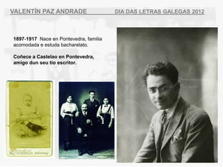 VALENT?N PAZ ANDRADE                    DIA DAS LETRAS GALEGAS 2012



1897-1917 Nace en Pontevedra, familia
acomodada e estuda bacharelato.

Co?ece a Castelao en Pontevedra,
amigo dun seu to escritor.
 
