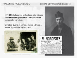 VALENT?N PAZ ANDRADE                        DIA DAS LETRAS GALEGAS 2012




1917-21 Estuda dereito en Santiago, e involcrase
 nas actividades galeguistas das Irmandades,
como orador e cronista.

Enviado  Guerra de ?frica manda crnicas
ata que logra librar e voltar a casa.
 