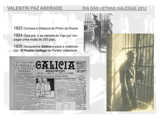 VALENT?N PAZ ANDRADE                              DIA DAS LETRAS GALEGAS 2012



  1923 Comeza a Ditadura de Primo de Rivera
  1924 Opta por   ir ao crcere de Vigo por non
  pagar unha multa de 250 ptas.

  1926 Desaparece Galicia e pasa a colaborar
  con El Pueblo Gallego de Portela Valladares
 