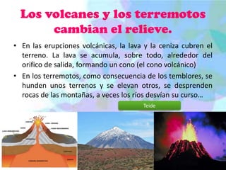 Los volcanes y los terremotos
cambian el relieve.
• En las erupciones volcánicas, la lava y la ceniza cubren el
terreno. La lava se acumula, sobre todo, alrededor del
orifico de salida, formando un cono (el cono volcánico)
• En los terremotos, como consecuencia de los temblores, se
hunden unos terrenos y se elevan otros, se desprenden
rocas de las montañas, a veces los ríos desvían su curso…
Teide

 