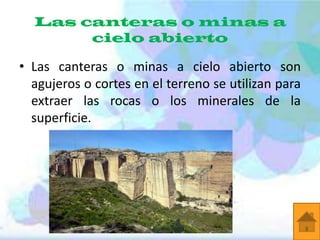 Las canteras o minas a
cielo abierto

• Las canteras o minas a cielo abierto son
agujeros o cortes en el terreno se utilizan para
extraer las rocas o los minerales de la
superficie.

 