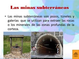 Las minas subterráneas
• Las minas subterráneas son pozos, túneles y
galerías que se utilizan para extraer las rocas
o los minerales de las zonas profundas de la
corteza.

 