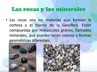 Las rocas y los minerales
• Las rocas son los materias que forman la
corteza y el manto de la Geosfera. Están
compuestas por minúsculos granos, llamados
minerales, que pueden tener colores y formas
geométricas diferentes.

 
