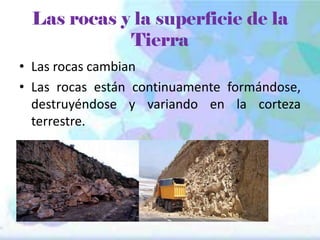 Las rocas y la superficie de la
Tierra
• Las rocas cambian
• Las rocas están continuamente formándose,
destruyéndose y variando en la corteza
terrestre.

 