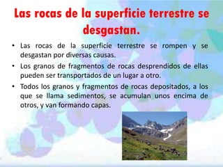 Las rocas de la superficie terrestre se
desgastan.
• Las rocas de la superficie terrestre se rompen y se
desgastan por diversas causas.
• Los granos de fragmentos de rocas desprendidos de ellas
pueden ser transportados de un lugar a otro.
• Todos los granos y fragmentos de rocas depositados, a los
que se llama sedimentos, se acumulan unos encima de
otros, y van formando capas.

 