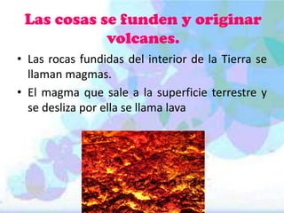 Las cosas se funden y originar
volcanes.
• Las rocas fundidas del interior de la Tierra se
llaman magmas.
• El magma que sale a la superficie terrestre y
se desliza por ella se llama lava

 
