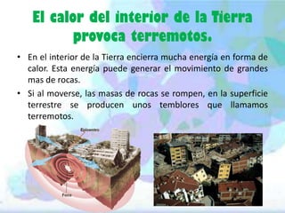 El calor del interior de la Tierra
provoca terremotos.
• En el interior de la Tierra encierra mucha energía en forma de
calor. Esta energía puede generar el movimiento de grandes
mas de rocas.
• Si al moverse, las masas de rocas se rompen, en la superficie
terrestre se producen unos temblores que llamamos
terremotos.

 