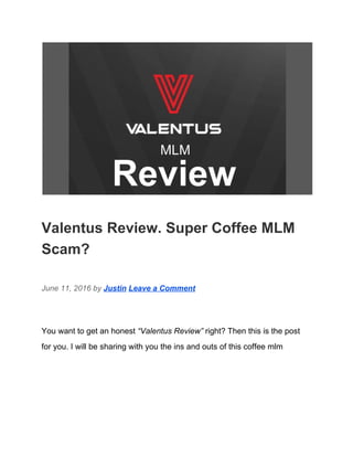  
Valentus Review. Super Coffee MLM 
Scam? 
June 11, 2016 by ​Justin​ ​Leave a Comment 
You want to get an honest ​“Valentus Review”​ right? Then this is the post 
for you. I will be sharing with you the ins and outs of this coffee mlm 
 