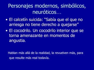 Personajes modernos, simbólicos, neuróticos … El calcetín suicida: “Sabía que el que no arriesga no tiene derecho a quejarse” El cocodrilo. Un cocodrilo interior que se torna amenazante en momentos de angustia . Hablan más allá de la realidad, la revuelven más, para que resulte más real todavía . 