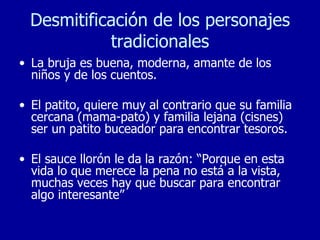 Desmitificación de los personajes tradicionales La bruja es buena, moderna, amante de los niños y de los cuentos. El patito, quiere muy al contrario que su familia cercana (mama-pato) y familia lejana (cisnes) ser un patito buceador para encontrar tesoros. El sauce llorón le da la razón: “Porque en esta vida lo que merece la pena no está a la vista, muchas veces hay que buscar para encontrar algo interesante” 