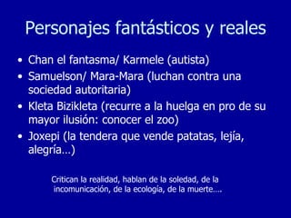 Personajes fantásticos y reales Chan el fantasma/ Karmele (autista) Samuelson/ Mara-Mara (luchan contra una sociedad autoritaria) Kleta Bizikleta (recurre a la huelga en pro de su mayor ilusión: conocer el zoo) Joxepi (la tendera que vende patatas, lejía, alegría…) Critican la realidad, hablan de la soledad, de la incomunicación, de la ecología, de la muerte…. 