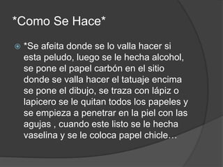 *Como Se Hace*
*Se afeita donde se lo valla hacer si
esta peludo, luego se le hecha alcohol,
se pone el papel carbón en el sitio
donde se valla hacer el tatuaje encima
se pone el dibujo, se traza con lápiz o
lapicero se le quitan todos los papeles y
se empieza a penetrar en la piel con las
agujas , cuando este listo se le hecha
vaselina y se le coloca papel chicle…