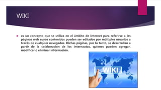WIKI
 es un concepto que se utiliza en el ámbito de Internet para referirse a las
páginas web cuyos contenidos pueden ser editados por múltiples usuarios a
través de cualquier navegador. Dichas páginas, por lo tanto, se desarrollan a
partir de la colaboración de los internautas, quienes pueden agregar,
modificar o eliminar información.
 