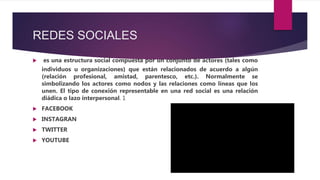 REDES SOCIALES
 es una estructura social compuesta por un conjunto de actores (tales como
individuos u organizaciones) que están relacionados de acuerdo a algún
(relación profesional, amistad, parentesco, etc.). Normalmente se
simbolizando los actores como nodos y las relaciones como líneas que los
unen. El tipo de conexión representable en una red social es una relación
diádica o lazo interpersonal. 1
 FACEBOOK
 INSTAGRAN
 TWITTER
 YOUTUBE
 