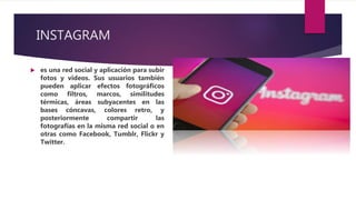 INSTAGRAM
 es una red social y aplicación para subir
fotos y videos. Sus usuarios también
pueden aplicar efectos fotográficos
como filtros, marcos, similitudes
térmicas, áreas subyacentes en las
bases cóncavas, colores retro, y
posteriormente compartir las
fotografías en la misma red social o en
otras como Facebook, Tumblr, Flickr y
Twitter.
 