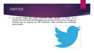 TWITTER
 un término inglés que puede traducirse como “gorjear” o “trinar”, es el
nombre de una red de microblogging que permite escribir y leer mensajes en
Internet que no superen los 140 caracteres. Estas entradas son conocidas
como tweets.
 