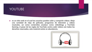 YOUTUBE
 es un sitio web en el cual los usuarios pueden subir y compartir vídeos. Aloja
una variedad de clips de películas, programas de televisión y vídeos
musicales, así como contenidos amateur como videoblogs y YouTube
Gaming. A pesar de las reglas de YouTube contra subir vídeos con todos los
derechos reservados, este material existe en abundancia.
 
