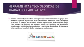 HERRAMIENTAS TECNOLOGICAS DE
TRABAJO COLABORATIVO
 trabajo colaborativo se define como procesos intencionales de un grupo para
alcanzar objetivos específicos, más herramientas diseñadas para dar soporte
y facilitar el trabajo. En el marco de una organización, el trabajo en grupo
con soporte tecnológico se presenta como un conjunto de estrategias
tendientes a maximizar los resultados y minimizar la pérdida de tiempo e
información en beneficio de los objetivos organizadores
 