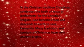 In the Christian tradition Christmas
celebrates the birth of Jesus in
Bethlehem: for the Christian
religion, God becomes man and
descends to earth to save
humanity. Many traditions and
symbols of Christmas have very
ancient origins.
 