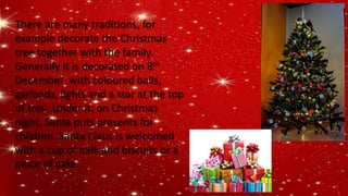 There are many traditions, for
example decorate the Christmas
tree together with the family.
Generally it is decorated on 8th
December with coloured balls,
garlands, lights and a star at the top
of tree. Under it, on Christmas
night, Santa puts presents for
children. Santa Claus is welcomed
with a cup of milk and biscuits or a
piece of cake.
 