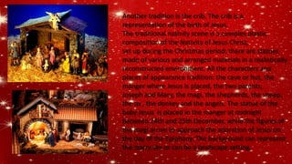 Another tradition is the crib. The crib is a
representation of the birth of Jesus.
The traditional nativity scene is a complex plastic
composition of the Nativity of Jesus Christ,
set up during the Christmas period; there are statues
made of various and arranged materials in a realistically
reconstructed environment. All the characters and
places of appearance tradition: the cave or hut, the
manger where Jesus is placed, the two parents,
Joseph and Mary, the magi, the shepherds, the sheep,
the ox , the donkey and the angels. The statue of the
baby Jesus is placed in the manger at midnight
between 24th and 25th December, while the figures of
the magi arrive to approach the adoration of Jesus on
the day of the Epiphany. The background can represent
the starry sky or can be a landscape setting.
 