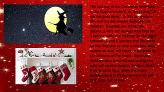 The last day of the Christmas festivities
is the Epiphany which, as the saying "all
parties goes away". It falls on January
6th and is a day mainly dedicated to
children. Tradition has it that the
Befana, a very old woman who flies on
a broom, visits the children on the night
between 5 and 6 January and fills socks
on the fireplace or near a window with
sweets or coal, left there on purpose by
the children of the house. Generally,
children who behaved well during the
year will receive sweets, candies, dried
fruit or small toys, while the more
pestiferous and misbehaving ones will
find socks full of coal.
 