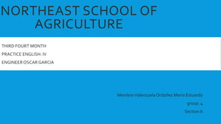 NORTHEAST SCHOOL OF
AGRICULTURE
THIRD FOURT MONTH
PRACTICE ENGLISH: IV
ENGINEEROSCAR GARCIA
Membre:Valenzuela Ordoñez Mario Estuardo
group: 4
Section:b
 