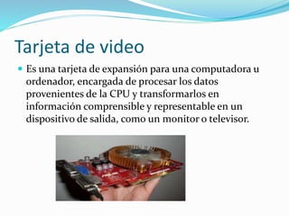 Tarjeta de video 
 Es una tarjeta de expansión para una computadora u 
ordenador, encargada de procesar los datos 
provenientes de la CPU y transformarlos en 
información comprensible y representable en un 
dispositivo de salida, como un monitor o televisor. 
 